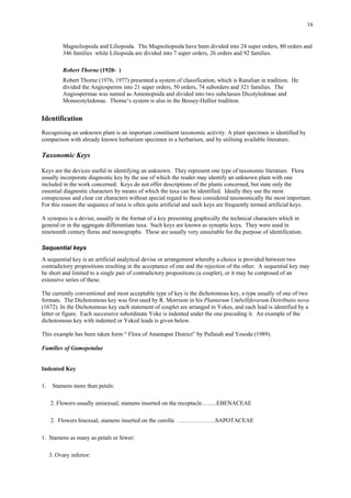 16
Magnoliopsida and Liliopsida. The Magnoliopsida have been divided into 24 super orders, 80 orders and
346 families while Liliopsida are divided into 7 super orders, 26 orders and 92 families.
Robert Thorne (1920- )
Robert Thorne (1976, 1977) presented a system of classification, which is Ranalian in tradition. He
divided the Angiosperms into 21 super orders, 50 orders, 74 suborders and 321 families. The
Angiospermae was named as Annonopsida and divided into two subclasses Dicotyledonae and
Monocotyledonae. Thorne’s system is also in the Bessey-Hallier tradition.
Identification
Recognising an unknown plant is an important constituent taxonomic activity. A plant specimen is identified by
comparison with already known herbarium specimen in a herbarium, and by utilising available literature.
Taxonomic Keys
Keys are the devices useful in identifying an unknown. They represent one type of taxonomic literature. Flora
usually incorporate diagnostic key by the use of which the reader may identify an unknown plant with one
included in the work concerned. Keys do not offer descriptions of the plants concerned, but state only the
essential diagnostic characters by means of which the taxa can be identified. Ideally they use the most
conspicuous and clear cut characters without special regard to these considered taxonomically the most important.
For this reason the sequence of taxa is often quite artificial and such keys are frequently termed artificial keys.
A synopsis is a devise, usually in the format of a key presenting graphically the technical characters which in
general or in the aggregate differentiate taxa. Such keys are known as synoptic keys. They were used in
nineteenth century floras and monographs. These are usually very unsuitable for the purpose of identification.
Sequential keys
A sequential key is an artificial analytical devise or arrangement whereby a choice is provided between two
contradictory propositions resulting in the acceptance of one and the rejection of the other. A sequential key may
be short and limited to a single pair of contradictory propositions (a couplet), or it may be composed of an
extensive series of these.
The currently conventional and most acceptable type of key is the dichotomous key, a type usually of one of two
formats. The Dichotomous key was first used by R. Morrison in his Plantarum Umbelliferarum Distributio nova
(1672). In the Dichotomous key each statement of couplet are arranged in Yokes, and each lead is identified by a
letter or figure. Each successive subordinate Yoke is indented under the one preceding it. An example of the
dichotomous key with indented or Yoked leads is given below.
This example has been taken form “ Flora of Anantapur District” by Pullaiah and Yesoda (1989).
Families of Gamopetalae
Indented Key
1. Stamens more than petals:
2. Flowers usually unisexual; stamens inserted on the receptacle……..EBENACEAE
2. Flowers bisexual, stamens inserted on the corolla ………………..SAPOTACEAE
1. Stamens as many as petals or fewer:
3. Ovary inferior:
 