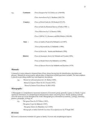 22
e.g., Continent: Flora Europaea by T.G.Tutin et al. (1964-80),
Flora Australiensis by G. Bentham (1863-78).
Country: Flora of British India by J.D.Hooker(1872-97),
Flora of India by Botanical Survey of India (1994- ),
Flora Malesiana by C.G.Steenis (1948),
Flora USSR by V.L.Komarov and B.K.Shiskin (1964-80).
State : Flora of Andhra Pradesh by Pullaiah et al (1997),
Flora of Karnataka by C.J.Saldanha (1986),
Flora of Orissa by Saxena and Brahmam (1994).
District: Flora of Anantapur district by Pullaiah and Yesoda (1989),
Flora of Medak District by Pullaiah et al (1998),
Flora of Hassan Disctrict by Saldanha and Nicolson (1978).
Manuals:
A manual is a more exhaustive treatment than a Flora, always having keys for identification, description and
glossary. Manuals do not necessarily indicate place of deposition of plant specimens included. The main emphasis
is placed on providing suitable keys and diagnostic descriptions.
e.g., Manual of cultivated plants by L.H. Bailey (1949),
Manual of Aquatic Plants by N.C.Fassett (1957),
Manual of Indian Forest Botany by Bor (1953)
Monographs:
A Monograph is a comprehensive taxonomic treatment of taxonomic group, generally a genus or a family. It gives
significant information of a morphological and taxonomic nature concerning taxon. Strictly speaking it should
cover the taxon as it exists throughout the world. Monograph gives information on anatomy, cytology, chemistry,
genetics, geography, ecology etc.
e.g., The genus Pinus by N.T.Mirov (1967),
The genus Crepis by Babcock (1947),
The genus Datura by Blackslee et al. (1959).
Monograph on Indian Subtribe Cassiinae (Caesalpiniaceae) by V.Singh 2001.
Revision:
Revision is a taxonomic treatment of a genus or family. It covers only morphological aspects.
 