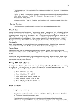 6
Valentine and Love (1958) recognised the first three phases while Davis and Heywood (1963) added the
fourth one.
The first two phases which are mainly descriptive and based on gross morphological features correspond
to the “Alpha” taxonomy by Turrill (1938). The last two phases correspond to the “Omega”
classification by Turrill (1938).
According to Radford et al. (1974) taxonomy includes identification, characterisation and classification.
Aims and Objectives
The three main aims of plant taxonomy are classification, identification and nomenclature.
Classification
Man has to distinguish objects around him. For this purpose he has to classify them. Early man classified objects
around him as animate and inanimate, useful and unwanted, plants and animals etc. In plants he classified them as
those that are useful to him and not useful to him. Then he classified them based on habit; herbs, shrubs and trees.
When he found the sexual parts, the stamens and the ovary he tried to classify them based on these sexual parts.
Later when the number of plants increased he tried to classify them based on Natural relationships. After the
Theory of Evolution by Darwin Botanists are classifying the plants according to the phylogenetic relationships.
Identification
There are millions of species around man and these include several thousands of plant species. Man devised
various methods to identify them. Modern botanists identify the plants with the help of keys.
Nomenclature
For communicating about the plants around him man has given names to plants. Since there are different
languages botanists have devised a method of naming plants known as Binomial nomenclature. These names are
in Latin.
Identification, nomenclature and classification are the three important aspects of plant taxonomy. These are the
main aspects of modern taxonomy also. Evidences obtained from different branches and their utilization is the
important part of modern plant taxonomy.
History of Plant Classification
Current plant classification systems are labors and insights of many workers throughout the centuries. According
to Radford et al. (1976), although there are no sharp lines dividing the various periods, the history of plant
classification can be broken down as follows:
1) Period of Ancients: to ca. 1500
2) Period of Herbalists: 1500-ca. 1580
3) Period of Mechanical Systems: 1580-ca. 1760
4) Period of Natural Systems: 1760 to ca. 1880
5) Period of Phylogenetic Systems: 1880 to date.
Period of Ancients
Theophrastus (370-285 BC)
Theophrastus, a student of Aristotle is considered as the Father of Botany. His two works about plants
are Enquiry into plants and the Causes of Plants.
Theophrastus differentiated between centripetal (indeterminate) and centrifugal (determinate)
inflorescences, recognized differences in ovary position and in polypetalous and gamopetalous corollas.
 