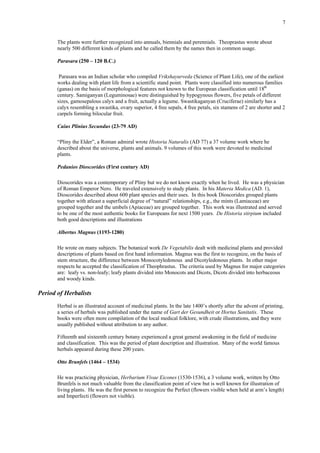 7
The plants were further recognized into annuals, biennials and perennials. Theoprastus wrote about
nearly 500 different kinds of plants and he called them by the names then in common usage.
Parasara (250 – 120 B.C.)
Parasara was an Indian scholar who compiled Vrikshayurveda (Science of Plant Life), one of the earliest
works dealing with plant life from a scientific stand point. Plants were classified into numerous families
(ganas) on the basis of morphological features not known to the European classification until 18th
century. Samiganyan (Leguminosae) were distinguished by hypogynous flowers, five petals of different
sizes, gamosepalous calyx and a fruit, actually a legume. Swastikaganyan (Cruciferae) similarly has a
calyx resembling a swastika, ovary superior, 4 free sepals, 4 free petals, six stamens of 2 are shorter and 2
carpels forming bilocular fruit.
Caius Plinius Secundus (23-79 AD)
“Pliny the Elder”, a Roman admiral wrote Historia Naturalis (AD 77) a 37 volume work where he
described about the universe, plants and animals. 9 volumes of this work were devoted to medicinal
plants.
Pedanios Dioscorides (First century AD)
Dioscorides was a contemporary of Pliny but we do not know exactly when he lived. He was a physician
of Roman Emperor Nero. He traveled extensively to study plants. In his Materia Medica (AD. 1),
Dioscorides described about 600 plant species and their uses. In this book Dioscorides grouped plants
together with atleast a superficial degree of “natural” relationships, e.g., the mints (Lamiaceae) are
grouped together and the umbels (Apiaceae) are grouped together. This work was illustrated and served
to be one of the most authentic books for Europeans for next 1500 years. De Historia stirpium included
both good descriptions and illustrations
Albertus Magnus (1193-1280)
He wrote on many subjects. The botanical work De Vegetabilis dealt with medicinal plants and provided
descriptions of plants based on first hand information. Magnus was the first to recognize, on the basis of
stem structure, the difference between Monocotyledonous and Dicotyledonous plants. In other major
respects he accepted the classification of Theophrastus. The criteria used by Magnus for major categories
are: leafy vs. non-leafy; leafy plants divided into Monocots and Dicots, Dicots divided into herbaceous
and woody kinds.
Period of Herbalists
Herbal is an illustrated account of medicinal plants. In the late 1400’s shortly after the advent of printing,
a series of herbals was published under the name of Gart der Gesundheit or Hortus Sanitatis. These
books were often more compilation of the local medical folklore, with crude illustrations, and they were
usually published without attribution to any author.
Fifteenth and sixteenth century botany experienced a great general awakening in the field of medicine
and classification. This was the period of plant description and illustration. Many of the world famous
herbals appeared during these 200 years.
Otto Brunfels (1464 – 1534)
He was practicing physician, Herbarium Vivae Eicones (1530-1536), a 3 volume work, written by Otto
Brunfels is not much valuable from the classification point of view but is well known for illustration of
living plants. He was the first person to recognize the Perfect (flowers visible when held at arm’s length)
and Imperfecti (flowers not visible).
 