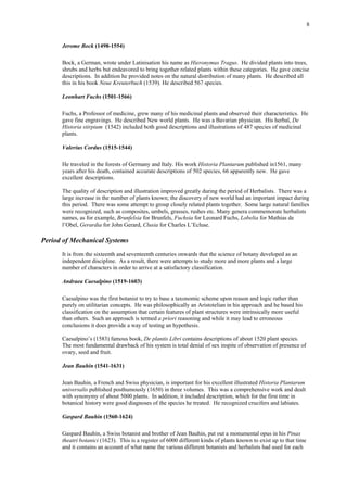 8
Jerome Bock (1498-1554)
Bock, a German, wrote under Latinisation his name as Hieronymus Tragus. He divided plants into trees,
shrubs and herbs but endeavored to bring together related plants within these categories. He gave concise
descriptions. In addition he provided notes on the natural distribution of many plants. He described all
this in his book Neue Kreuterbuch (1539). He described 567 species.
Leonhart Fuchs (1501-1566)
Fuchs, a Professor of medicine, grew many of his medicinal plants and observed their characteristics. He
gave fine engravings. He described New world plants. He was a Bavarian physician. His herbal, De
Historia stirpium (1542) included both good descriptions and illustrations of 487 species of medicinal
plants.
Valerius Cordus (1515-1544)
He traveled in the forests of Germany and Italy. His work Historia Plantarum published in1561, many
years after his death, contained accurate descriptions of 502 species, 66 apparently new. He gave
excellent descriptions.
The quality of description and illustration improved greatly during the period of Herbalists. There was a
large increase in the number of plants known; the discovery of new world had an important impact during
this period. There was some attempt to group closely related plants together. Some large natural families
were recognized, such as composites, umbels, grasses, rushes etc. Many genera commemorate herbalists
names, as for example, Brunfelsia for Brunfels, Fuchsia for Leonard Fuchs, Lobelia for Mathias de
l’Obel, Gerardia for John Gerard, Clusia for Charles L’Ecluse.
Period of Mechanical Systems
It is from the sixteenth and seventeenth centuries onwards that the science of botany developed as an
independent discipline. As a result, there were attempts to study more and more plants and a large
number of characters in order to arrive at a satisfactory classification.
Andraea Caesalpino (1519-1603)
Caesalpino was the first botanist to try to base a taxonomic scheme upon reason and logic rather than
purely on utilitarian concepts. He was philosophically an Aristotelian in his approach and he based his
classification on the assumption that certain features of plant structures were intrinsically more useful
than others. Such an approach is termed a priori reasoning and while it may lead to erroneous
conclusions it does provide a way of testing an hypothesis.
Caesalpino’s (1583) famous book, De plantis Libri contains descriptions of about 1520 plant species.
The most fundamental drawback of his system is total denial of sex inspite of observation of presence of
ovary, seed and fruit.
Jean Bauhin (1541-1631)
Jean Bauhin, a French and Swiss physician, is important for his excellent illustrated Historia Plantarum
universalis published posthumously (1650) in three volumes. This was a comprehensive work and dealt
with synonymy of about 5000 plants. In addition, it included description, which for the first time in
botanical history were good diagnoses of the species he treated. He recognized crucifers and labiates.
Gaspard Bauhin (1560-1624)
Gaspard Bauhin, a Swiss botanist and brother of Jean Bauhin, put out a monumental opus in his Pinax
theatri botanici (1623). This is a register of 6000 different kinds of plants known to exist up to that time
and it contains an account of what name the various different botanists and herbalists had used for each
 