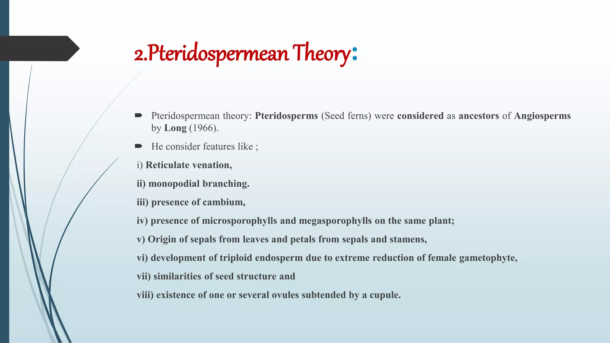 2.Pteridospermean Theory:
 Pteridospermean theory: Pteridosperms (Seed ferns) were considered as ancestors of Angiosperms
by Long (1966).
 He consider features like ;
i) Reticulate venation,
ii) monopodial branching.
iii) presence of cambium,
iv) presence of microsporophylls and megasporophylls on the same plant;
v) Origin of sepals from leaves and petals from sepals and stamens,
vi) development of triploid endosperm due to extreme reduction of female gametophyte,
vii) similarities of seed structure and
viii) existence of one or several ovules subtended by a cupule.
 