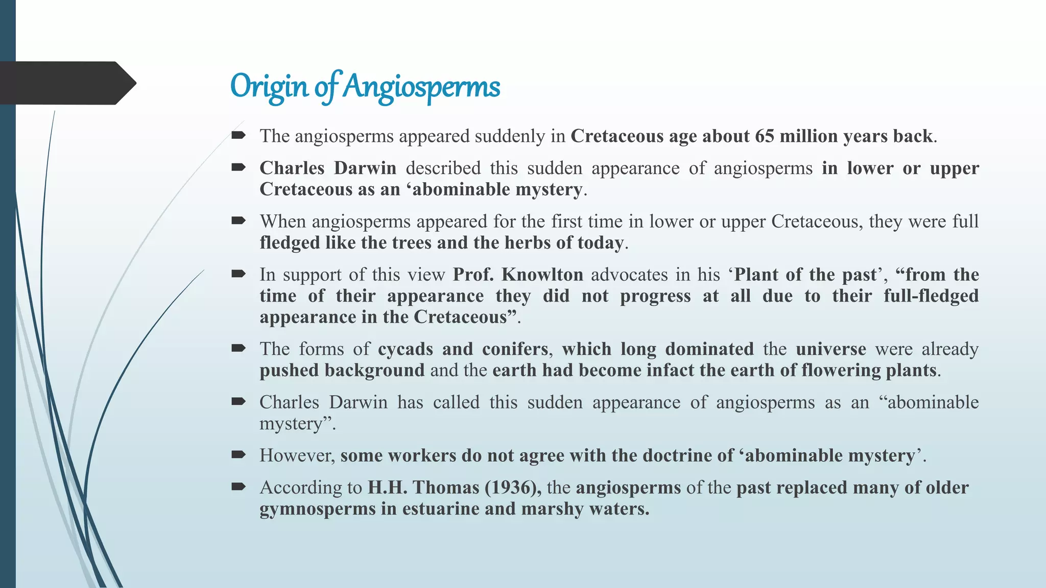 Originof Angiosperms
 The angiosperms appeared suddenly in Cretaceous age about 65 million years back.
 Charles Darwin described this sudden appearance of angiosperms in lower or upper
Cretaceous as an ‘abominable mystery.
 When angiosperms appeared for the first time in lower or upper Cretaceous, they were full
fledged like the trees and the herbs of today.
 In support of this view Prof. Knowlton advocates in his ‘Plant of the past’, “from the
time of their appearance they did not progress at all due to their full-fledged
appearance in the Cretaceous”.
 The forms of cycads and conifers, which long dominated the universe were already
pushed background and the earth had become infact the earth of flowering plants.
 Charles Darwin has called this sudden appearance of angiosperms as an “abominable
mystery”.
 However, some workers do not agree with the doctrine of ‘abominable mystery’.
 According to H.H. Thomas (1936), the angiosperms of the past replaced many of older
gymnosperms in estuarine and marshy waters.
 