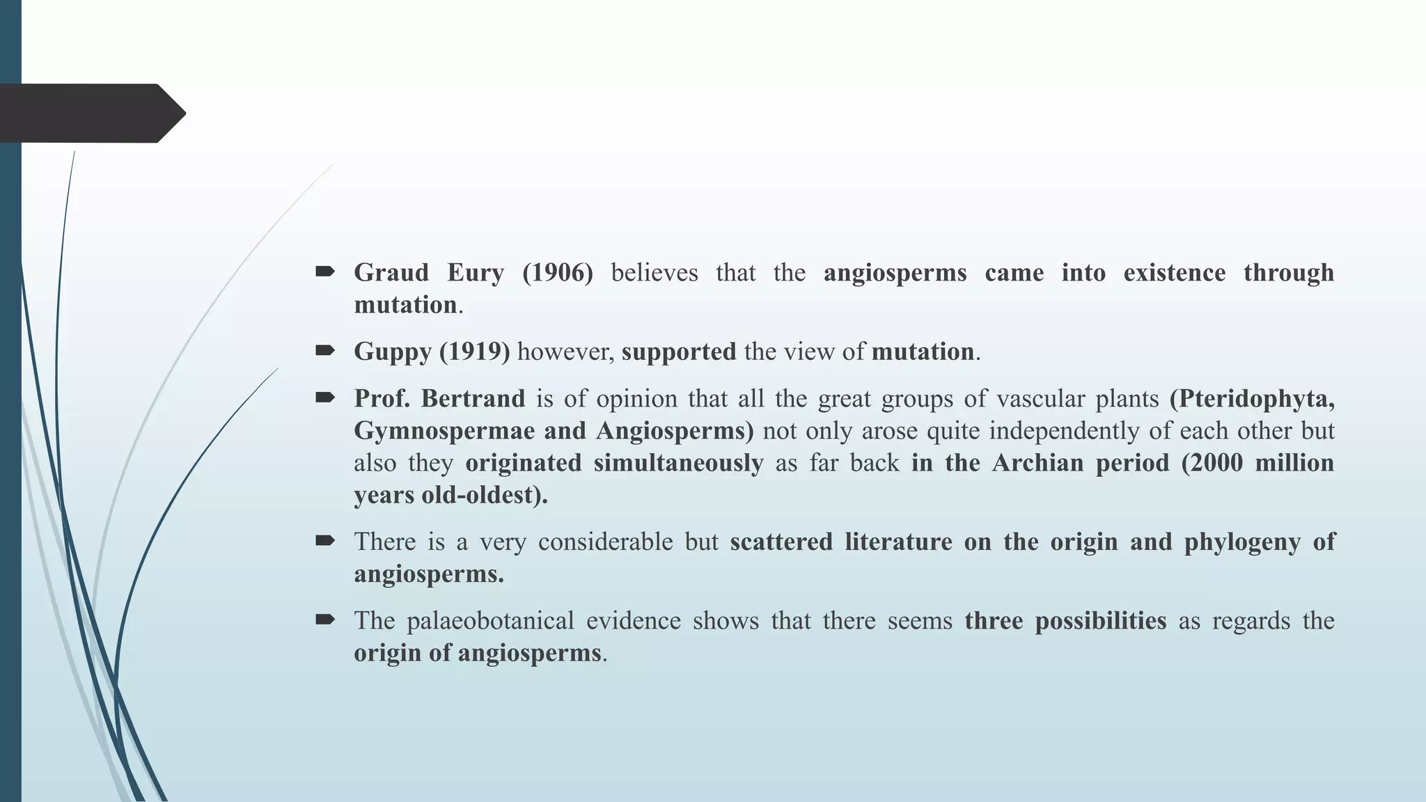  Graud Eury (1906) believes that the angiosperms came into existence through
mutation.
 Guppy (1919) however, supported the view of mutation.
 Prof. Bertrand is of opinion that all the great groups of vascular plants (Pteridophyta,
Gymnospermae and Angiosperms) not only arose quite independently of each other but
also they originated simultaneously as far back in the Archian period (2000 million
years old-oldest).
 There is a very considerable but scattered literature on the origin and phylogeny of
angiosperms.
 The palaeobotanical evidence shows that there seems three possibilities as regards the
origin of angiosperms.
 