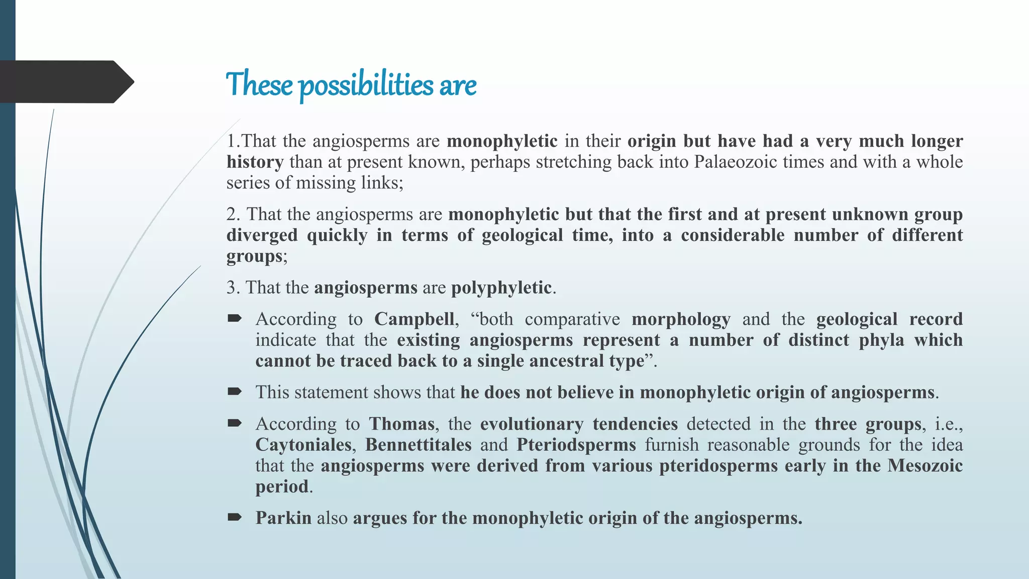 These possibilities are
1.That the angiosperms are monophyletic in their origin but have had a very much longer
history than at present known, perhaps stretching back into Palaeozoic times and with a whole
series of missing links;
2. That the angiosperms are monophyletic but that the first and at present unknown group
diverged quickly in terms of geological time, into a considerable number of different
groups;
3. That the angiosperms are polyphyletic.
 According to Campbell, “both comparative morphology and the geological record
indicate that the existing angiosperms represent a number of distinct phyla which
cannot be traced back to a single ancestral type”.
 This statement shows that he does not believe in monophyletic origin of angiosperms.
 According to Thomas, the evolutionary tendencies detected in the three groups, i.e.,
Caytoniales, Bennettitales and Pteriodsperms furnish reasonable grounds for the idea
that the angiosperms were derived from various pteridosperms early in the Mesozoic
period.
 Parkin also argues for the monophyletic origin of the angiosperms.
 