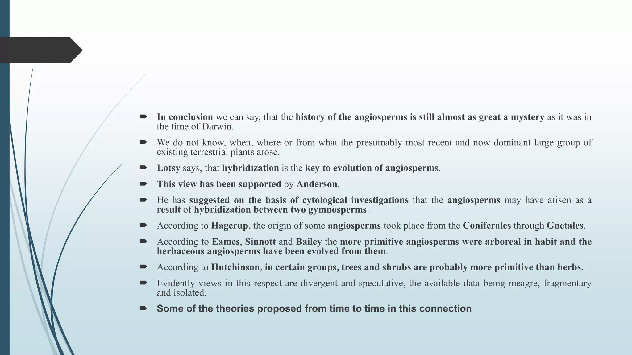  In conclusion we can say, that the history of the angiosperms is still almost as great a mystery as it was in
the time of Darwin.
 We do not know, when, where or from what the presumably most recent and now dominant large group of
existing terrestrial plants arose.
 Lotsy says, that hybridization is the key to evolution of angiosperms.
 This view has been supported by Anderson.
 He has suggested on the basis of cytological investigations that the angiosperms may have arisen as a
result of hybridization between two gymnosperms.
 According to Hagerup, the origin of some angiosperms took place from the Coniferales through Gnetales.
 According to Eames, Sinnott and Bailey the more primitive angiosperms were arboreal in habit and the
herbaceous angiosperms have been evolved from them.
 According to Hutchinson, in certain groups, trees and shrubs are probably more primitive than herbs.
 Evidently views in this respect are divergent and speculative, the available data being meagre, fragmentary
and isolated.
 Some of the theories proposed from time to time in this connection
 