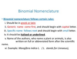 Binomial Nomenclature
• Binomial nomenclature follows certain rules:
i. Should be in greek or latin
ii. Generic name come first, and should begin with
iii. Specific name follows next and should begin withiii. Specific name follows next and should begin with
iv. It should be italized or underlined
v. Name of the authors, who name a plant or animals, is also
written on full or abbreviated form after the scientific
name.
vi. Example: Mangifera indica L. ( L. stands for Linnaeus),
Binomial Nomenclature
Binomial nomenclature follows certain rules:
, and should begin with capital letter.
and should begin with small letter.and should begin with small letter.
or underlined.
v. Name of the authors, who name a plant or animals, is also
written on full or abbreviated form after the scientific
L. ( L. stands for Linnaeus),
 