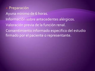   Preparación
Ayuna mínimo de 6 horas.
Información sobre antecedentes alérgicos.
Valoración previa de la función renal.
Consentimiento informado especifico del estudio
firmado por el paciente o representante.
 