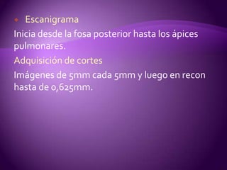   Escanigrama
Inicia desde la fosa posterior hasta los ápices
pulmonares.
Adquisición de cortes
Imágenes de 5mm cada 5mm y luego en recon
hasta de 0,625mm.
 