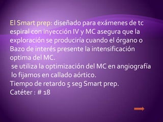 El Smart prep: diseñado para exámenes de tc
espiral con inyección IV y MC asegura que la
exploración se produciría cuando el órgano o
Bazo de interés presente la intensificación
optima del MC.
se utiliza la optimización del MC en angiografía
lo fijamos en callado aórtico.
Tiempo de retardo 5 seg Smart prep.
Catéter : # 18
 