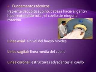   Fundamentos técnicos
Paciente decúbito supino, cabeza hacia el gantry
híper-extendido total, el cuello sin ninguna
rotación




Línea axial: a nivel del hueso hioides

Línea sagital: línea media del cuello

Línea coronal: estructuras adyacentes al cuello
 