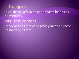   Escanigrama
Inicia desde la fosa posterior hasta los ápices
pulmonares.
Adquisición de cortes
Imágenes de 5mm cada 5mm y luego en recon
hasta de 0,625mm.
 