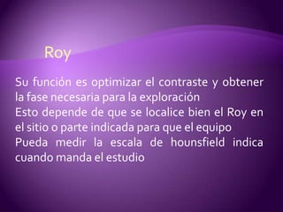 Roy
Su función es optimizar el contraste y obtener
la fase necesaria para la exploración
Esto depende de que se localice bien el Roy en
el sitio o parte indicada para que el equipo
Pueda medir la escala de hounsfield indica
cuando manda el estudio
 