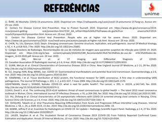 1) ÅHRE, Ali Mashalla. COVID-19 pneumonia. 2020. Disponível em: hBps://radiopaedia.org/cases/covid-19-pneumonia-15?lang=us. Acesso em:
29 nov. 2020.
2) Centers For Disease Control And PrevenNon. How to Protect Yourself. 2020. Disponível em: hBps://www.cdc.gov/coronavirus/2019-
ncov/prevent-geRng- sick/prevenNon.html?CDC_AA_refVal=hBps%3A%2F%2Fwww.cdc.gov%2Fcor onavirus%2F2019-
ncov%2Fprepare%2FprevenNon.html. Acesso em: 29 mar. 2020.
3) Centers For Disease Control And PrevenNon. People who are at higher risk for severe illness. 2020. Disponível em:
hBps://www.cdc.gov/coronavirus/2019- ncov/need-extra-precauNons/people-at-higher-risk.html. Acesso em: 29 mar. 2020.
4) CHEN, Yu; LIU, Qianyun; GUO, Deyin. Emerging coronaviruses: Genome structure, replicaNon, and pathogenesis. Journal Of Medical Virology,
v. 92, n. 4, p.418-423, 7 fev. 2020. hBp://dx.doi.org/10.1002/jmv.25681.
5) Colégio Brasileiro de Radiologia. Recomendações de uso de métodos de imagem para pacientes suspeitos de infecção pelo COVID-19. 2020.
Disponível em: hBps://cbr.org.br/wp- content/uploads/2020/03/CBR_Recomenda%C3%A7%C3%B5es-de-uso-de- m%C3%A9todos-de-
imagem_16-03-2020.pdf. Acesso em: 29 mar. 2020.
6) DAI, Wei-cai et al. CT Imaging and DiﬀerenNal Diagnosis of COVID-
19. Canadian AssociaNon Of Radiologists Journal, p.1-6, 4 mar. 2020. hBp://dx.doi.org/10.1177/0846537120913033.
7) GUAN, Wei-jie et al. Clinical CharacterisNcs of Coronavirus Disease 2019 in China. New England Journal Of Medicine, p.1-13, 28 fev. 2020.
hBp://dx.doi.org/10.1056/nejmoa2002032.
8) GU, Jinyang; HAN, Bing; WANG, Jian. COVID-19: GastrointesNnal manifestaNons and potenNal fecal-oral transmission. Gastroenterology, p.1-6,
mar. 2020. hBp://dx.doi.org/10.1053/j.gastro.2020.02.054.
9) HAMMING, I et al. Tissue distribuNon of ACE2 protein, the funcNonal receptor for SARS coronavirus. A ﬁrst step in understanding SARS
pathogenesis. The Journal Of Pathology, v. 203, n. 2, p.631-637, 7 maio 2004. hBp://dx.doi.org/10.1002/path.1570.
10)HEYMANN, David L; SHINDO, Nahoko. COVID-19: what is next for public health?. The Lancet, v. 395, n. 10224, p.542-545, fev. 2020.
hBp://dx.doi.org/10.1016/s0140-6736(20)30374-3.
11)HUI, David S. et al. The conNnuing 2019-nCoV epidemic threat of novel coronaviruses to global health — The latest 2019 novel coronavirus
outbreak in Wuhan, China. InternaNonal Journal Of InfecNous Diseases, v. 91, p.264-266, fev. 2020. hBp://dx.doi.org/10.1016/j.ijid.2020.01.009.
12) HU, Zhiliang et al. Clinical characterisNcs of 24 asymptomaNc infecNons with COVID-19 screened among close contacts in Nanjing, China.
Science China Life Sciences, p.1-6, 4 mar. 2020. hBp://dx.doi.org/10.1007/s11427-020-1661- 4.
13) ISHIGURO, Takashi et al. Viral Pneumonia Requiring DiﬀerenNaNon from Acute and Progressive Diﬀuse IntersNNal Lung Diseases. Internal
Medicine, v. 58, n. 24, p.3509-3519, 15 dez. 2019. hBp://dx.doi.org/10.2169/internalmedicine.2696- 19.
14) KANNE, Jeﬀrey P. et al. EssenNals for Radiologists on COVID-19: An Update— Radiology ScienNﬁc Expert Panel. Radiology, p.1-4, 27 fev. 2020.
hBp://dx.doi.org/10.1148/radiol.2020200527.
15) LAUER, Stephen A. et al. The IncubaNon Period of Coronavirus Disease 2019 (COVID-19) From Publicly Reported Conﬁrmed Cases:
EsNmaNon and ApplicaNon. Annals Of Internal Medicine, 10 mar. 2020. hBp://dx.doi.org/10.7326/m20-0504.
REFERÊNCIAS
 