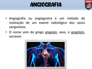 • Angiografia ou angiograma é um método de
realização de um exame radiológico dos vasos
sanguíneos.
• O nome vem do grego angeion, vaso, e graphein,
escrever.
ANGIOGRAFIA
 