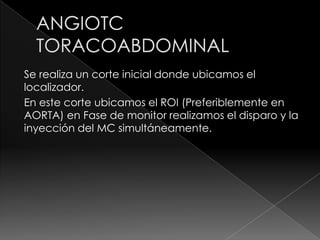 Se realiza un corte inicial donde ubicamos el
localizador.
En este corte ubicamos el ROI (Preferiblemente en
AORTA) en Fase de monitor realizamos el disparo y la
inyección del MC simultáneamente.
 