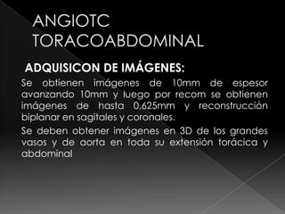 ADQUISICON DE IMÁGENES:
Se obtienen imágenes de 10mm de espesor
avanzando 10mm y luego por recom se obtienen
imágenes de hasta 0,625mm y reconstrucción
biplanar en sagitales y coronales.
Se deben obtener imágenes en 3D de los grandes
vasos y de aorta en toda su extensión torácica y
abdominal
 