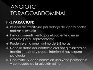 PREPARACION:
   Prueba de creatinina por debajo de 2 para poder
    realizar el estudio
   Firmar consentimiento por el paciente o en su
    defecto por su representante
   Paciente en ayuno mínimo de 6-8 horas
   No se le debe dar contraste oral por q resaltara en
    transito intestinal y puede interferir si hay alguna
    patología
   Contraste I.V canalizamos en una vena permeable
    y con ayuda de la solución salina
 