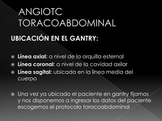 UBICACIÓN EN EL GANTRY:

 Línea axial: a nivel de la orquilla esternal
 Línea coronal: a nivel de la cavidad axilar
 Línea sagital: ubicada en la línea media del
  cuerpo

   Una vez ya ubicado el paciente en gantry fijamos
    y nos disponemos a ingresar los datos del paciente
    escogemos el protocolo toracoabdominal
 