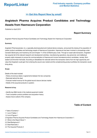 Find Industry reports, Company profiles
ReportLinker                                                                                           and Market Statistics



                                           >> Get this Report Now by email!

Angiotech Pharma Acquires Product Candidates and Technology
Assets from Haemacure Corporation
Published on April 2010

                                                                                                                     Report Summary

Angiotech Pharma Acquires Product Candidates and Technology Assets from Haemacure Corporation


Summary


Angiotech Pharmaceuticals, Inc. a specialty pharmaceutical and medical device company, announced the closing of its acquisition of
certain product candidates and technology assets of Haemacure Corporation. Haemacure has been involved in proceedings under
Canada's Bankruptcy and Insolvency Act and Chapter 11 of the US Bankruptcy Code. Through an asset sale transaction, Angiotech
has acquired all of the relevant research and development activities, manufacturing operations, key personnel, and intellectual
property rights necessary to pursue the commercialization of Haemacure's human biomaterial product candidates, namely, fibrin
sealant and thrombin hemostat. According to GlobalData the rationale behind this transaction stems from the high opportunity and
value that Angiotech could gain from entering the wound care market and the complementing product portfolios the transaction would
bring along.


Scope


Details of the deal included
- History of previous deals or agreements between the two companies
- Rationale behind the deal
- Forecast market revenue for the global wound closure devices market
- Details of the acquired products in question


Reasons to buy


- Identify key M&A trends in the medical equipment market
- Track competitor product portfolios and acquisition history
- Assess future outlook of the company




                                                                                                                      Table of Content

1 Table of Contents 1
1.1 List of Tables 1
1.2 List of Figures 1
2 Angiotech Pharma Acquires Product Candidates and Technology Assets from Haemacure Corporation 1
2.1 What is this Report About' 1
2.2 Deal Background 1
2.3 Deal Rationale 2
2.4 The Acquired Products 3


Angiotech Pharma Acquires Product Candidates and Technology Assets from Haemacure Corporation                                     Page 1/4
 