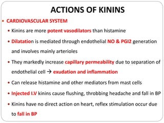 ACTIONS OF KININS
 CARDIOVASCULAR SYSTEM
 Kinins are more potent vasodilators than histamine
 Dilatation is mediated through endothelial NO & PGI2 generation
and involves mainly arterioles
 They markedly increase capillary permeability due to separation of
endothelial cell  exudation and inflammation
 Can release histamine and other mediators from mast cells
 Injected I.V kinins cause flushing, throbbing headache and fall in BP
 Kinins have no direct action on heart, reflex stimulation occur due
to fall in BP
 