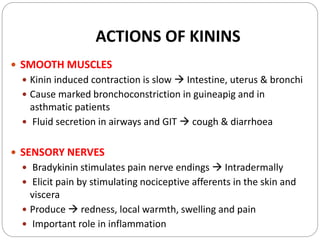 ACTIONS OF KININS
 SMOOTH MUSCLES
 Kinin induced contraction is slow  Intestine, uterus & bronchi
 Cause marked bronchoconstriction in guineapig and in
asthmatic patients
 Fluid secretion in airways and GIT  cough & diarrhoea
 SENSORY NERVES
 Bradykinin stimulates pain nerve endings  Intradermally
 Elicit pain by stimulating nociceptive afferents in the skin and
viscera
 Produce  redness, local warmth, swelling and pain
 Important role in inflammation
 