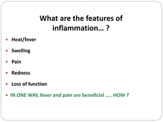 What are the features of
inflammation… ?
 Heat/fever
 Swelling
 Pain
 Redness
 Loss of function
 IN ONE WAY, fever and pain are beneficial ….. HOW ?
 