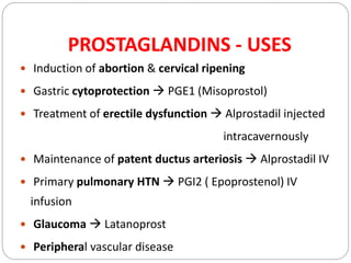 PROSTAGLANDINS - USES
 Induction of abortion & cervical ripening
 Gastric cytoprotection  PGE1 (Misoprostol)
 Treatment of erectile dysfunction  Alprostadil injected
intracavernously
 Maintenance of patent ductus arteriosis  Alprostadil IV
 Primary pulmonary HTN  PGI2 ( Epoprostenol) IV
infusion
 Glaucoma  Latanoprost
 Peripheral vascular disease
 