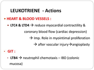  HEART & BLOOD VESSELS :
 LTC4 & LTD4  reduce myocardial contractility &
coronary blood flow (cardiac depression)
 Imp. Role in myointimal proliferation
 after vascular injuryangioplasty
• GIT :
• LTB4  neutrophil chemotaxis – IBD (colonic
mucosa)
LEUKOTRIENE - Actions
 