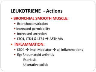  BRONCHIAL SMOOTH MUSCLE:
 Bronchoconstriction
 Increased permiability
 Increased secretion
 LTC4, LTD4 & LTE4  ASTHMA
 INFLAMMATION:
 LTD4  imp. Mediator  all inflammations
 Eg: Rheumatoid arthritis
Psoriasis
Ulcerative colitis
LEUKOTRIENE - Actions
 