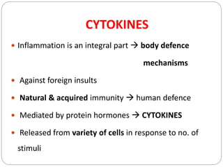 CYTOKINES
 Inflammation is an integral part  body defence
mechanisms
 Against foreign insults
 Natural & acquired immunity  human defence
 Mediated by protein hormones  CYTOKINES
 Released from variety of cells in response to no. of
stimuli
 