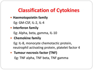 Classification of Cytokines
 Haemotopoietin family
Eg: GM-CSF, IL-2, IL-4
 Interferon family
Eg: Alpha, beta, gamma, IL-10
 Chemokine family
Eg: IL-8, monocyte chemotactic protein,
neutrophil activating protein, platelet factor 4
 Tumour necrosis factor (TNF)
Eg: TNF alpha, TNF beta, TNF gamma
 
