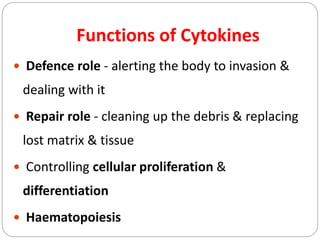  Defence role - alerting the body to invasion &
dealing with it
 Repair role - cleaning up the debris & replacing
lost matrix & tissue
 Controlling cellular proliferation &
differentiation
 Haematopoiesis
Functions of Cytokines
 