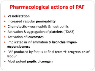 Pharmacological actions of PAF
 Vasodilatation
 Increased vascular permeability
 Chemotactic – eosinophils & neutrophils
 Activation & aggregation of platelets ( TXA2)
 Activation of leucocytes
 Implicated in inflammation & bronchial hyper-
responsiveness
 PAF produced by foetus at final term  progression of
labour
 Most potent peptic ulcerogen
 