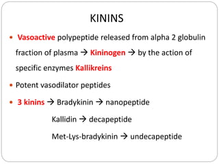KININS
 Vasoactive polypeptide released from alpha 2 globulin
fraction of plasma  Kininogen  by the action of
specific enzymes Kallikreins
 Potent vasodilator peptides
 3 kinins  Bradykinin  nanopeptide
Kallidin  decapeptide
Met-Lys-bradykinin  undecapeptide
 