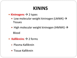 KININS
 Kininogens  2 types
 Low molecular weight kininogen (LMWK) 
Tissues
 High molecular weight kininogen (HMWK) 
Blood
 Kallikreins  2 forms
 Plasma Kallikrein
 Tissue Kallikrein
 