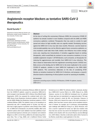 C O M M E N T A R Y
Angiotensin receptor blockers as tentative SARS-CoV-2
therapeutics
David Gurwitz
Department of Human Molecular Genetics and
Biochemistry, Sackler Faculty of Medicine, Tel-
Aviv University, Tel-Aviv, Israel
Correspondence
David Gurwitz, Department of Human
Molecular Genetics and Biochemistry, Sackler
Faculty of Medicine, Tel-Aviv University, Tel-
Aviv 69978, Israel.
Email: gurwitz@post.tau.ac.il
Abstract
At the time of writing this commentary (February 2020), the coronavirus COVID-19
epidemic has already resulted in more fatalities compared with the SARS and MERS
coronavirus epidemics combined. Therapeutics that may assist to contain its rapid
spread and reduce its high mortality rates are urgently needed. Developing vaccines
against the SARS-CoV-2 virus may take many months. Moreover, vaccines based on
viral-encoded peptides may not be effective against future coronavirus epidemics, as
virus mutations could make them futile. Indeed, new Influenza virus strains emerge
every year, requiring new immunizations. A tentative suggestion based on existing
therapeutics, which would likely be resistant to new coronavirus mutations, is to use
available angiotensin receptor 1 (AT1R) blockers, such as losartan, as therapeutics for
reducing the aggressiveness and mortality from SARS-CoV-2 virus infections. This
idea is based on observations that the angiotensin-converting enzyme 2 (ACE2) very
likely serves as the binding site for SARS-CoV-2, the strain implicated in the current
COVID-19 epidemic, similarly to strain SARS-CoV implicated in the 2002–2003
SARS epidemic. This commentary elaborates on the idea of considering AT1R
blockers as tentative treatment for SARS-CoV-2 infections, and proposes a research
direction based on datamining of clinical patient records for assessing its feasibility.
K E Y W O R D S
angiotensin-converting enzyme 2 (ACE2), AT1R blockers, COVID-19 epidemic, losartan,
SARS-CoV-2
At the time of writing this commentary (February 2020), the death toll
from the COVID-19 epidemic caused by coronavirus SARS-CoV-2,
which emerged in late December 2019 in Wuhan, China (World Health
Organization, 2019), has surpassed the combined death toll of the
SARS (Severe Acute Respiratory Syndrome) epidemic of 2002–2003
and the MERS (Middle East Respiratory Syndrome) epidemic of 2013
combined (Mahase, 2020). This epidemic seems to be spreading at an
exponential rate, with a doubling period of 1.8 days, and there are
fears that it might progress to pandemic scales (Cheng & Shan, 2020).
Yet, no SARS-CoV-2 therapeutics are presently available, albeit some
treatment options which await validation have been published, includ-
ing several broad spectrum antivirals such as favipiravir and remdesivir
(Beigel et al., 2019, Li & De Clercq, 2020), the anti-malaria drug chloro-
quine (Gao, Tian, & Yang, 2020), and a traditional Chinese herbal
formula (Luo et al., 2020). The ultimate solution is, obviously, develop-
ing a SARS-CoV-2 vaccine (Patel et al., 2020; Zhang & Liu, 2020).
However, vaccines for the SARS-CoV developed since its outbreak
18 years ago have not materialized to an approved product. This topic
has been reviewed in detail (de Wit, van Doremalen, Falzarano, &
Munster, 2016) and is beyond the scope of this brief commentary. In
addition, there have been concerns about vaccine-mediated enhance-
ment of disease, for example, due to pulmonary immunopathology
upon challenge with SARS-CoV (Tseng et al., 2012). Moreover, even
once a vaccine is approved for human use, high virus mutation rates
mean that new vaccines may need to be developed for each outbreak,
similarly to the situation with new annual influenza vaccines (Belongia
et al., 2017). Below, I describe an alternative option which, if proven to
be effective, would allow a rapid application in the clinic.
Received: 25 February 2020 Accepted: 27 February 2020
DOI: 10.1002/ddr.21656
Drug Dev Res. 2020;1–4. wileyonlinelibrary.com/journal/ddr © 2020 Wiley Periodicals, Inc. 1
 