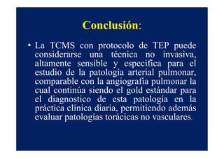 Conclusión:
• La TCMS con protocolo de TEP puede
  considerarse una técnica no invasiva,
  altamente sensible y especifica para el
  estudio de la patología arterial pulmonar,
  comparable con la angiografía pulmonar la
  cual continúa siendo el gold estándar para
  el diagnostico de esta patología en la
  práctica clínica diaria, permitiendo además
  evaluar patologías torácicas no vasculares.
 