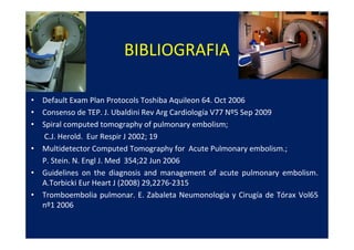 BIBLIOGRAFIA

• Default Exam Plan Protocols Toshiba Aquileon 64. Oct 2006
• Consenso de TEP. J. Ubaldini Rev Arg Cardiología V77 Nº5 Sep 2009
• Spiral computed tomography of pulmonary embolism;
  C.J. Herold. Eur Respir J 2002; 19
• Multidetector Computed Tomography for Acute Pulmonary embolism.;
  P. Stein. N. Engl J. Med 354;22 Jun 2006
• Guidelines on the diagnosis and management of acute pulmonary embolism.
  A.Torbicki Eur Heart J (2008) 29,2276-2315
• Tromboembolia pulmonar. E. Zabaleta Neumonologia y Cirugía de Tórax Vol65
  nº1 2006
 