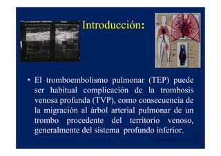 Introducción:



• El tromboembolismo pulmonar (TEP) puede
  ser habitual complicación de la trombosis
  venosa profunda (TVP), como consecuencia de
  la migración al árbol arterial pulmonar de un
  trombo procedente del territorio venoso,
  generalmente del sistema profundo inferior.
                                   www.reeme.arizona.edu
 
