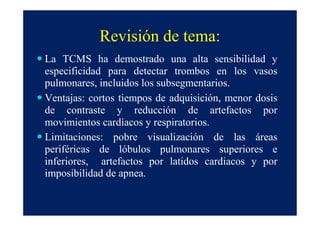 Revisión de tema:
La TCMS ha demostrado una alta sensibilidad y
especificidad para detectar trombos en los vasos
pulmonares, incluidos los subsegmentarios.
Ventajas: cortos tiempos de adquisición, menor dosis
de contraste y reducción de artefactos por
movimientos cardíacos y respiratorios.
Limitaciones: pobre visualización de las áreas
periféricas de lóbulos pulmonares superiores e
inferiores, artefactos por latidos cardiacos y por
imposibilidad de apnea.
 