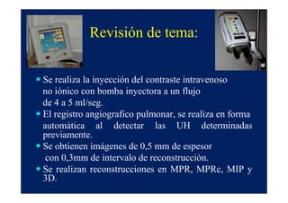 Revisión de tema:


Se realiza la inyección del contraste intravenoso
no iónico con bomba inyectora a un flujo
de 4 a 5 ml/seg.
El registro angiografico pulmonar, se realiza en forma
automática al detectar las UH determinadas
previamente.
Se obtienen imágenes de 0,5 mm de espesor
 con 0,3mm de intervalo de reconstrucción.
Se realizan reconstrucciones en MPR, MPRc, MIP y
3D.
 
