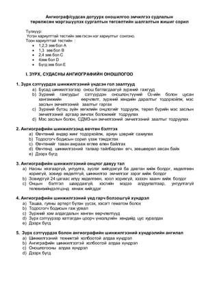 Ангиограф/судсан дотуурх оношилгоо эмчилгээ судлалын
төрөлжсөн мэргэшүүлэх сургалтын төгсөлтийн шалгалтын жишиг сорил
Түлхүүр:
Үсгэн хариулттай тестийн зөв гэсэн нэг хариултыг сонгоно.
Тоон хариулттай тестийн :
 1,2,3 зөв бол А
 1,3 зөв бол В
 2,4 зөв бол С
 4зөв бол D
 Бүгд зөв бол Е
I. ЗҮРХ, СУДАСНЫ АНГИОГРАФИЙН ОНОШЛОГОО
1. Зүрх сэтгүүрдэх шинжилгээний үндсэн гол заалтууд
a) Бусад шинжилгээгээр онош батлагдаагүй зүрхний гажгууд
b) Зүрхний гажгуудыг сэтгүүрдэн оношлон,түүний О2-ийн болон цусан
хангамжийн өөрчлөлт, зүрхний хөндийн даралтыг тодорхойлж, мэс
заслын эмчилгээний заалтыг гаргах
c) Зүрхний бүтэц зүйн хөгжлийн онцлогийг тодруулж, төрөл бүрийн мэс заслын
эмчилгээний аргаар эмчлэх боломжийг тодруулах
d) Мэс заслын болон, СДМЗ-ын эмчилгээний эмчилгээний заалтыг тодруулах
2. Ангиографийн шинжилгээнд өвчтөн бэлтгэх
a) Өвчтөний өндөр жинг тодорхойлж, ариун цэврийг сахиулах
b) Тодосгогч бодисын сорил үзэж тэмдэглэх
c) Өвчтөнийг таван амрааж өглөө өлөн байлгах
d) Өвчтөнд шинжилгээний талаар тайлбарлан өгч, зөвшөөрөл авсан байх
e) Дээрх бүгд
3. Ангиографийн шинжилгээний онцлог давуу тал
a) Насны хязгааргүй, унтуулга, зүслэг хийгдэхгүй ба давтан хийж болдог, хөдөлгөөн
хорихгүй, зовиур өвдөлтгүй, шинжилгээ эмчилгээг зэрэг хийж болдог
b) Зовиургүй 24 цагаас илүү хөдөлгөөн, хоол хорихгүй, хэзээч хаанч хийж болдог
c) Онцын бэлтгэл шаардахгүй, хэсгийн мэдээ алдуулалтаар, унтуулгагүй
телевизийндэлгцэнд хянаж хийгддэг
4. Ангиографийн шинжилгээний үед гарч болзошгүй хүндрэл
a) Ташаа, гуяны артерт бүлэн үүсэх, хэсэгт гематом болох
b) Тодосгогч бодисын гаж урвал
c) Зүрхний хэм алдагдалын хөнгөн өөрчлөлтүүд
d) Зүрх сэтгүүрээр хатгагдан цоорч үнхэлцгийн хөндийд цус хуралдах
e) Дээрх бүгд
5. Зүрх сэтгүүрдэх болон ангиографийн шинжилгээний хүндрэлийн ангилал
a) Шинжилгээний техниктэй холбоотой алдаа хүндрэл
b) Ангиграфийн шинжилгээтэй холбоотой алдаа хүндрэл
c) Оношлогооны алдаа хүндрэл
d) Дээрх бүгд
 