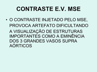 CONTRASTE E.V. MSE O CONTRASTE INJETADO PELO MSE, PROVOCA ARTEFATO DIFICULTANDO A VISUALIZAÇÃO DE ESTRUTURAS IMPORTANTES COMO A EMINÊNCIA DOS 3 GRANDES VASOS SUPRA AÓRTICOS 