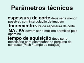Parâmetros técnicos espessura de corte  deve ser a menor possível, com interpolação de imagem Incremento  50% da espessura de corte MA / KV  devem ser o máximo permitido pelo aparelho tempo de aquisição  deve ser o necessário para acompanhar o percurso do contraste (Pitch / tempo de rotação) 