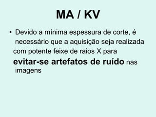 MA / KV Devido a mínima espessura de corte, é  necessário que a aquisição seja realizada com potente feixe de raios X para  evitar-se artefatos de ruído  nas imagens 