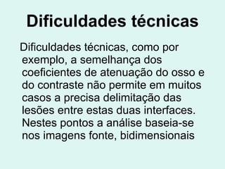 Dificuldades técnicas Dificuldades técnicas, como por exemplo, a semelhança dos coeficientes de atenuação do osso e do contraste não permite em muitos casos a precisa delimitação das lesões entre estas duas interfaces. Nestes pontos a análise baseia-se nos imagens fonte, bidimensionais   