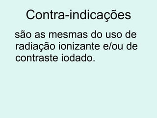 Contra-indicações são as mesmas do uso de radiação ionizante e/ou de contraste iodado.   