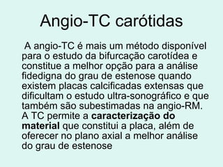 Angio-TC carótidas A angio-TC é mais um método disponível para o estudo da bifurcação carotídea e constitue a melhor opção para a análise fidedigna do grau de estenose quando existem placas calcificadas extensas que dificultam o estudo ultra-sonográfico e que também são subestimadas na angio-RM. A TC permite a  caracterização do material  que constitui a placa, além de oferecer no plano axial a melhor análise do grau de estenose   