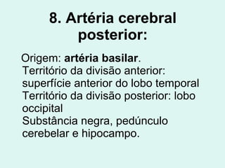 8. Artéria cerebral posterior: Origem:  artéria basilar . Território da divisão anterior: superfície anterior do lobo temporal Território da divisão posterior: lobo occipital Substância negra, pedúnculo cerebelar e hipocampo. 